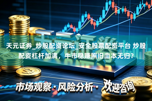天元证券_炒股配资论坛_安全股票配资平台 炒股配资杠杆加满，牛市稳赚照旧血本无归？