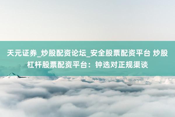 天元证券_炒股配资论坛_安全股票配资平台 炒股杠杆股票配资平台：钟选对正规渠谈