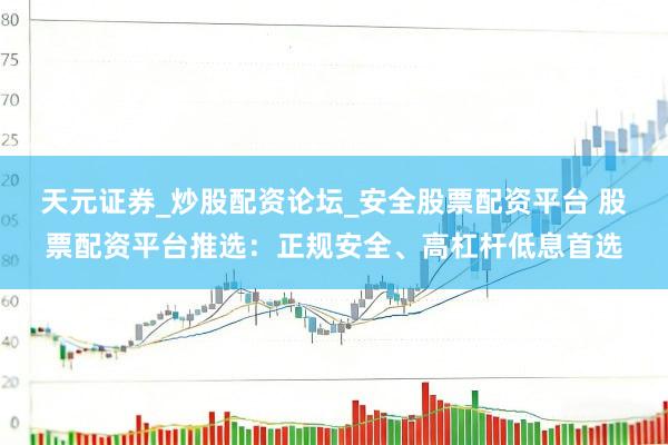 天元证券_炒股配资论坛_安全股票配资平台 股票配资平台推选：正规安全、高杠杆低息首选