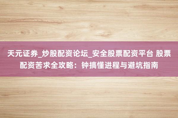 天元证券_炒股配资论坛_安全股票配资平台 股票配资苦求全攻略：钟搞懂进程与避坑指南