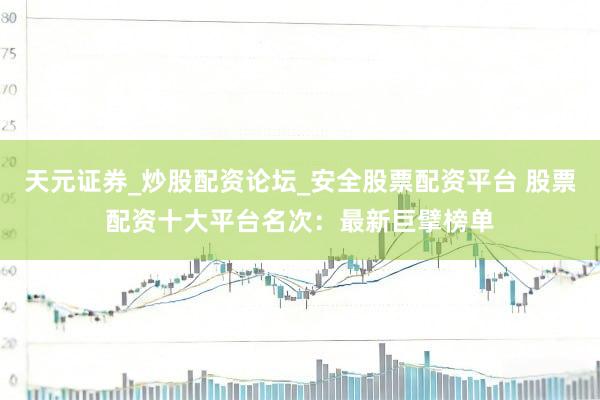 天元证券_炒股配资论坛_安全股票配资平台 股票配资十大平台名次：最新巨擘榜单