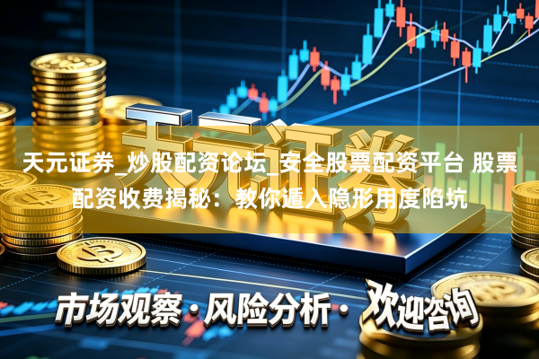 天元证券_炒股配资论坛_安全股票配资平台 股票配资收费揭秘：教你遁入隐形用度陷坑