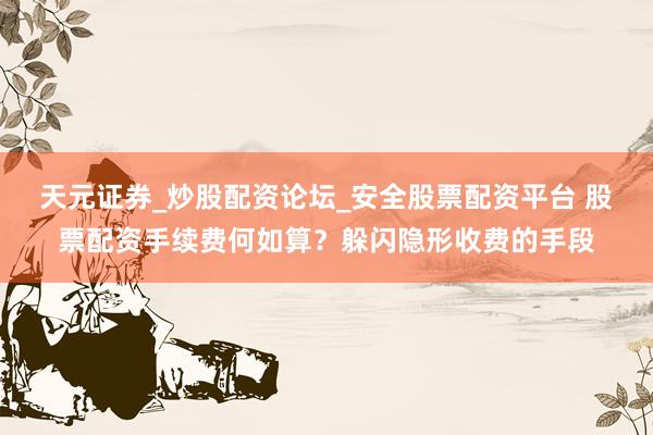 天元证券_炒股配资论坛_安全股票配资平台 股票配资手续费何如算？躲闪隐形收费的手段