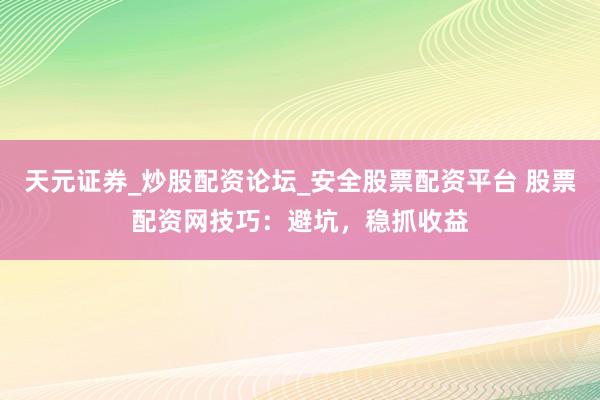 天元证券_炒股配资论坛_安全股票配资平台 股票配资网技巧：避坑，稳抓收益