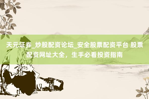 天元证券_炒股配资论坛_安全股票配资平台 股票配资网址大全，生手必看投资指南