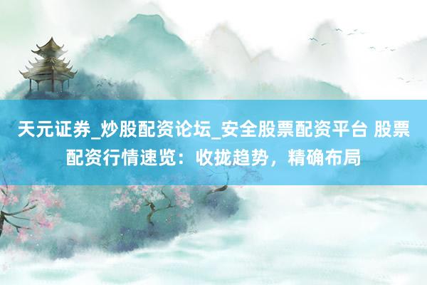 天元证券_炒股配资论坛_安全股票配资平台 股票配资行情速览：收拢趋势，精确布局