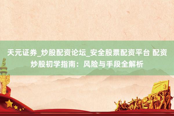 天元证券_炒股配资论坛_安全股票配资平台 配资炒股初学指南：风险与手段全解析