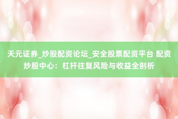 天元证券_炒股配资论坛_安全股票配资平台 配资炒股中心：杠杆往复风险与收益全剖析