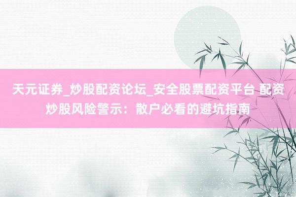 天元证券_炒股配资论坛_安全股票配资平台 配资炒股风险警示：散户必看的避坑指南
