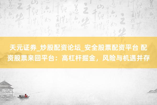天元证券_炒股配资论坛_安全股票配资平台 配资股票来回平台：高杠杆掘金，风险与机遇并存