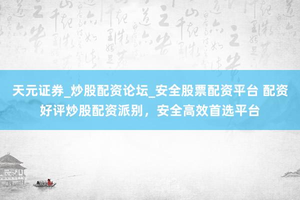 天元证券_炒股配资论坛_安全股票配资平台 配资好评炒股配资派别，安全高效首选平台