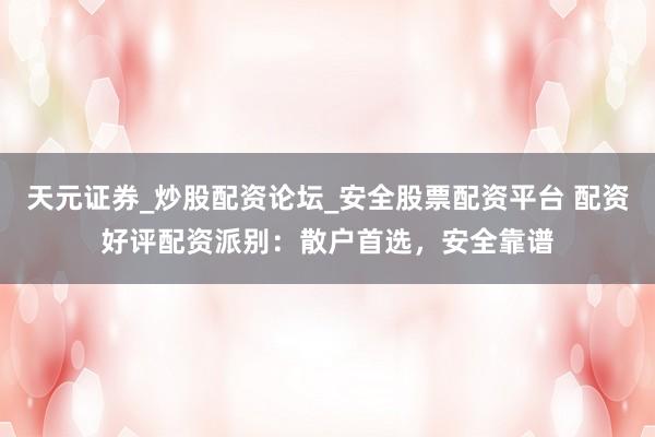 天元证券_炒股配资论坛_安全股票配资平台 配资好评配资派别：散户首选，安全靠谱