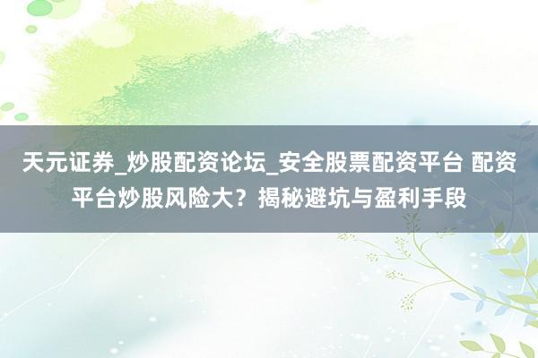 天元证券_炒股配资论坛_安全股票配资平台 配资平台炒股风险大？揭秘避坑与盈利手段