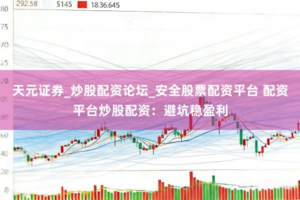 天元证券_炒股配资论坛_安全股票配资平台 配资平台炒股配资：避坑稳盈利