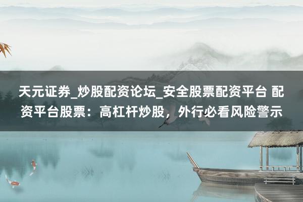 天元证券_炒股配资论坛_安全股票配资平台 配资平台股票：高杠杆炒股，外行必看风险警示