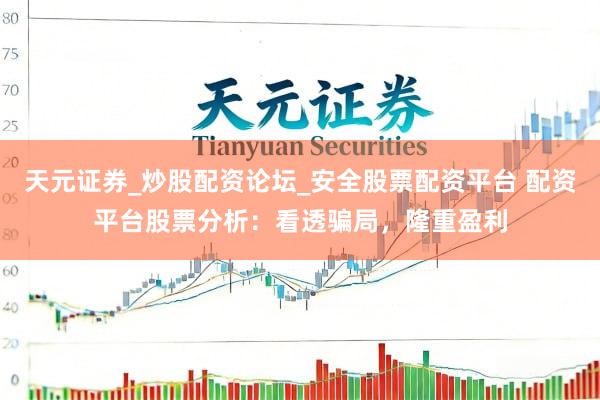 天元证券_炒股配资论坛_安全股票配资平台 配资平台股票分析：看透骗局，隆重盈利