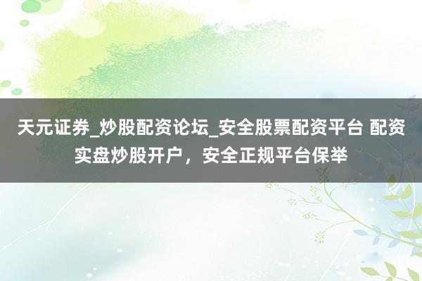 天元证券_炒股配资论坛_安全股票配资平台 配资实盘炒股开户，安全正规平台保举