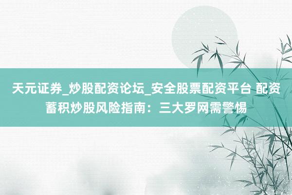 天元证券_炒股配资论坛_安全股票配资平台 配资蓄积炒股风险指南：三大罗网需警惕