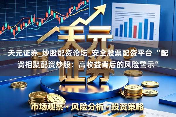 天元证券_炒股配资论坛_安全股票配资平台 “配资相聚配资炒股：高收益背后的风险警示”