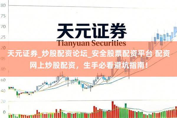 天元证券_炒股配资论坛_安全股票配资平台 配资网上炒股配资，生手必看避坑指南！