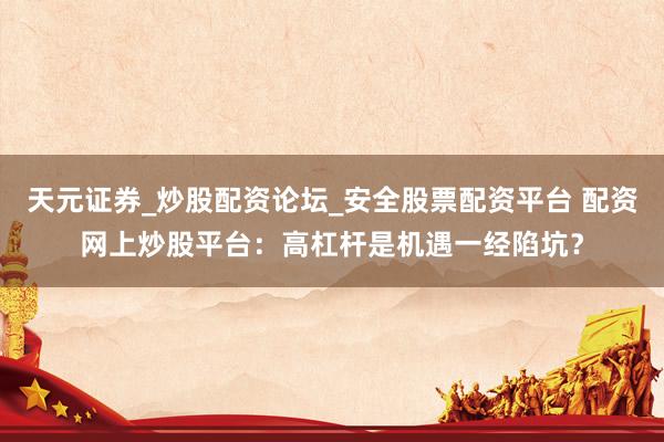 天元证券_炒股配资论坛_安全股票配资平台 配资网上炒股平台：高杠杆是机遇一经陷坑？