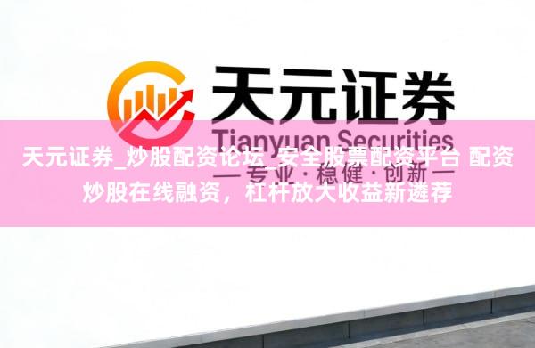 天元证券_炒股配资论坛_安全股票配资平台 配资炒股在线融资，杠杆放大收益新遴荐