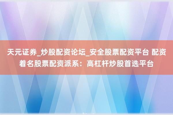 天元证券_炒股配资论坛_安全股票配资平台 配资着名股票配资派系：高杠杆炒股首选平台