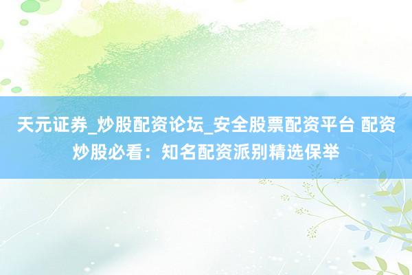 天元证券_炒股配资论坛_安全股票配资平台 配资炒股必看：知名配资派别精选保举