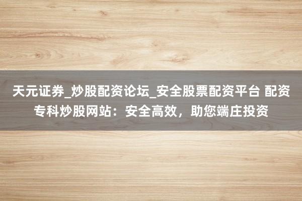 天元证券_炒股配资论坛_安全股票配资平台 配资专科炒股网站：安全高效，助您端庄投资
