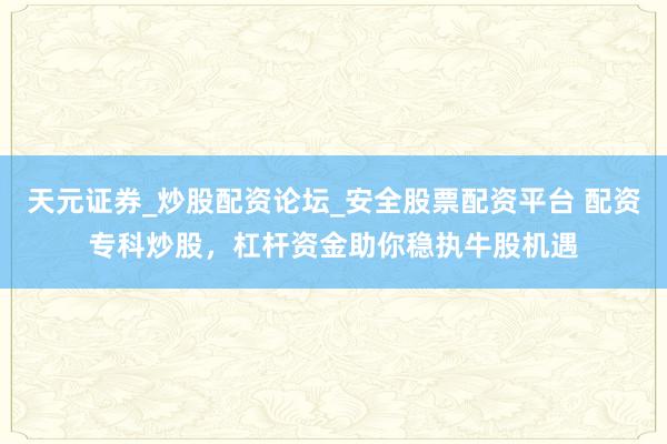 天元证券_炒股配资论坛_安全股票配资平台 配资专科炒股，杠杆资金助你稳执牛股机遇
