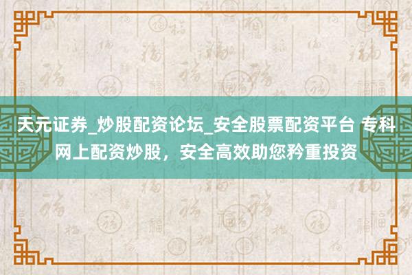 天元证券_炒股配资论坛_安全股票配资平台 专科网上配资炒股，安全高效助您矜重投资