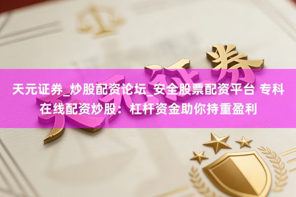 天元证券_炒股配资论坛_安全股票配资平台 专科在线配资炒股：杠杆资金助你持重盈利