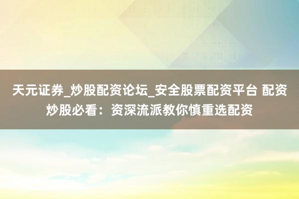 天元证券_炒股配资论坛_安全股票配资平台 配资炒股必看：资深流派教你慎重选配资