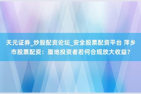 天元证券_炒股配资论坛_安全股票配资平台 萍乡市股票配资：腹地投资者若何合规放大收益？