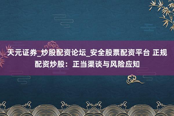 天元证券_炒股配资论坛_安全股票配资平台 正规配资炒股：正当渠谈与风险应知