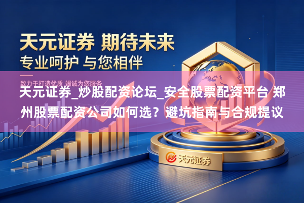 天元证券_炒股配资论坛_安全股票配资平台 郑州股票配资公司如何选？避坑指南与合规提议
