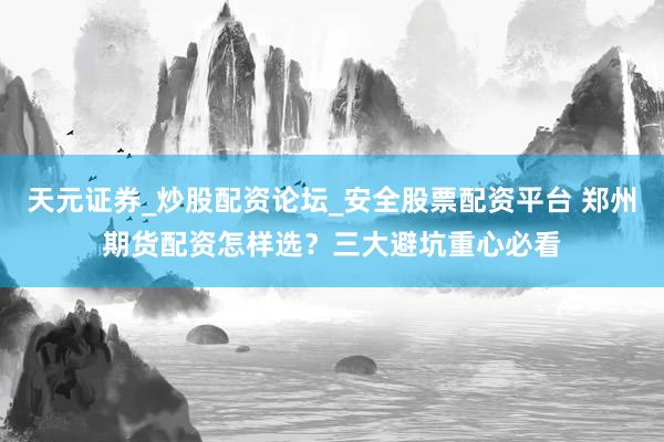 天元证券_炒股配资论坛_安全股票配资平台 郑州期货配资怎样选？三大避坑重心必看