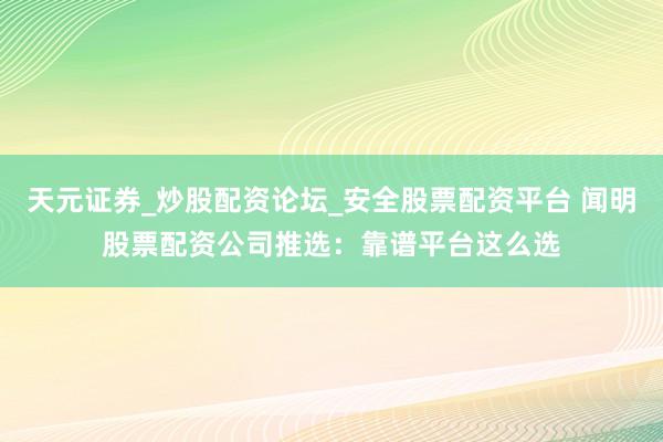 天元证券_炒股配资论坛_安全股票配资平台 闻明股票配资公司推选：靠谱平台这么选