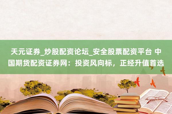 天元证券_炒股配资论坛_安全股票配资平台 中国期货配资证券网：投资风向标，正经升值首选