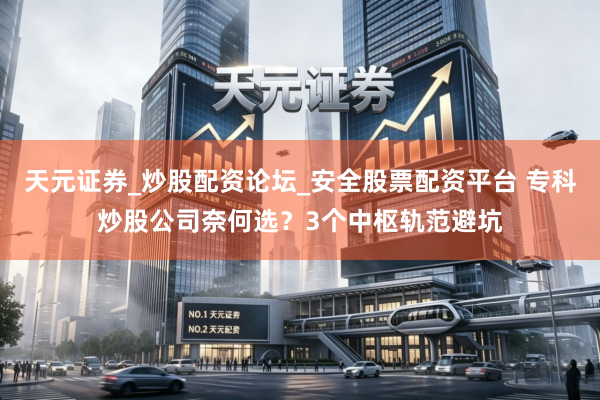 天元证券_炒股配资论坛_安全股票配资平台 专科炒股公司奈何选？3个中枢轨范避坑