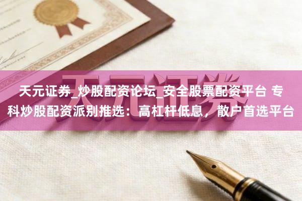 天元证券_炒股配资论坛_安全股票配资平台 专科炒股配资派别推选：高杠杆低息，散户首选平台