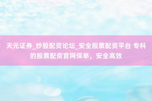 天元证券_炒股配资论坛_安全股票配资平台 专科的股票配资官网保举，安全高效