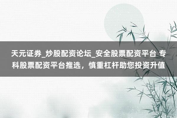 天元证券_炒股配资论坛_安全股票配资平台 专科股票配资平台推选，慎重杠杆助您投资升值