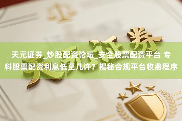 天元证券_炒股配资论坛_安全股票配资平台 专科股票配资利息低至几许？揭秘合规平台收费程序