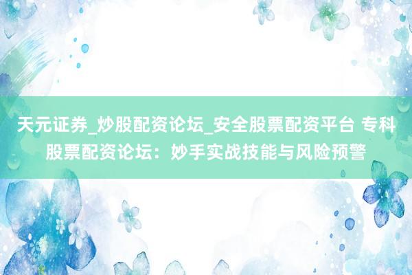 天元证券_炒股配资论坛_安全股票配资平台 专科股票配资论坛：妙手实战技能与风险预警