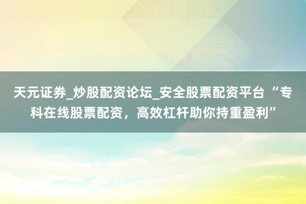 天元证券_炒股配资论坛_安全股票配资平台 “专科在线股票配资，高效杠杆助你持重盈利”