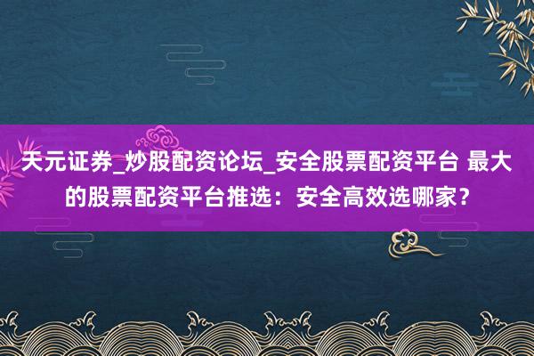 天元证券_炒股配资论坛_安全股票配资平台 最大的股票配资平台推选：安全高效选哪家？