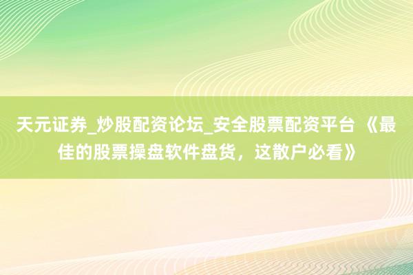 天元证券_炒股配资论坛_安全股票配资平台 《最佳的股票操盘软件盘货，这散户必看》