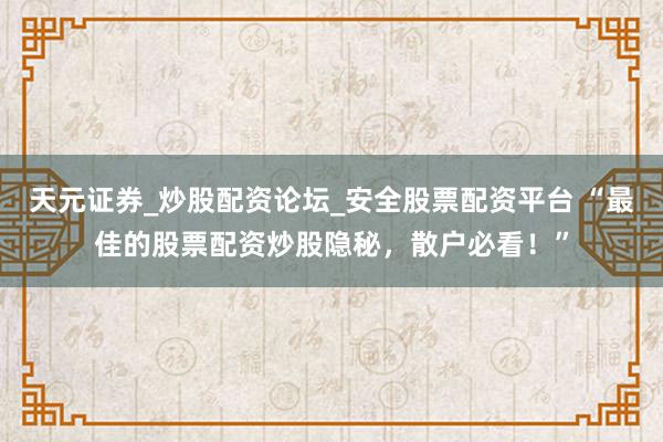 天元证券_炒股配资论坛_安全股票配资平台 “最佳的股票配资炒股隐秘，散户必看！”