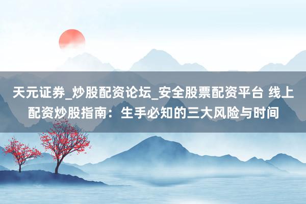 天元证券_炒股配资论坛_安全股票配资平台 线上配资炒股指南：生手必知的三大风险与时间